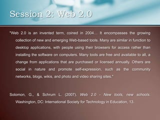 Session 2: Web 2.0
"Web 2.0 is an invented term, coined in 2004… It encompasses the growing
   collection of new and emerging Web-based tools. Many are similar in function to
   desktop applications, with people using their browsers for access rather than
   installing the software on computers. Many tools are free and available to all, a
   change from applications that are purchased or licensed annually. Others are
   social in nature and promote self-expression, such as the community
   networks, blogs, wikis, and photo and video sharing sites."



Solomon, G., & Schrum L. (2007). Web 2.0 - New tools, new schools.
   Washington, DC: International Society for Technology in Education, 13.
 