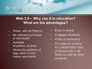 Session 2: Web 2.0
       Web 2.0 – Why use it in education?
          What are the advantages?

 –   Works with all Platform   –   Easy to share
 –   No software purchases     –   Engages students
     or downloads              –   Pride of ownership
 –   Available                 –   Provides an avenue
     anywhere, anytime
                                   for collaboration with
 –   Allows the additions of       professionals in all
     tags, which in turn
                                   fields as well as other
     makes searchable.
                                   students.
 