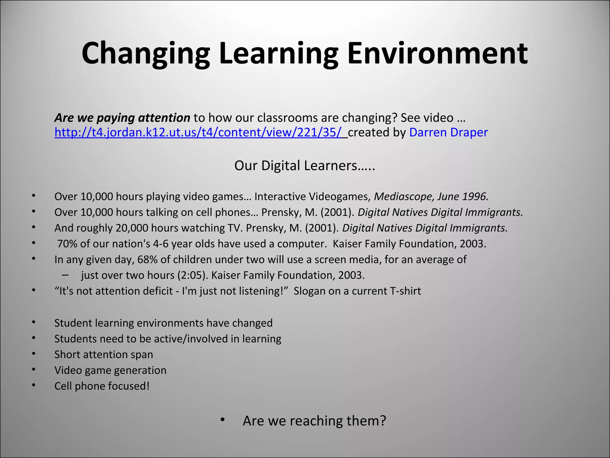 Changing Learning Environment
Are we paying attention to how our classrooms are changing? See video …   
http://t4.jordan.k12.ut.us/t4/content/view/221/35/  created by Darren Draper
Our Digital Learners…..
• Over 10,000 hours playing video games… Interactive Videogames, Mediascope, June 1996.
• Over 10,000 hours talking on cell phones… Prensky, M. (2001). Digital Natives Digital Immigrants.
• And roughly 20,000 hours watching TV. Prensky, M. (2001). Digital Natives Digital Immigrants.
•  70% of our nation's 4-6 year olds have used a computer.  Kaiser Family Foundation, 2003.
• In any given day, 68% of children under two will use a screen media, for an average of 
– just over two hours (2:05). Kaiser Family Foundation, 2003.
• “It's not attention deficit - I'm just not listening!”  Slogan on a current T-shirt
• Student learning environments have changed
• Students need to be active/involved in learning 
• Short attention span
• Video game generation
• Cell phone focused!
• Are we reaching them? 
 
