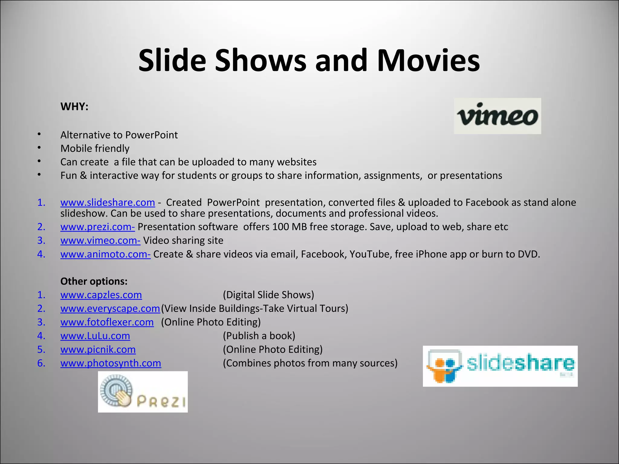 Slide Shows and Movies
WHY:
• Alternative to PowerPoint
• Mobile friendly
• Can create a file that can be uploaded to many websites
• Fun & interactive way for students or groups to share information, assignments, or presentations
1. www.slideshare.com - Created PowerPoint presentation, converted files & uploaded to Facebook as stand alone
slideshow. Can be used to share presentations, documents and professional videos.
2. www.prezi.com- Presentation software offers 100 MB free storage. Save, upload to web, share etc
3. www.vimeo.com- Video sharing site
4. www.animoto.com- Create & share videos via email, Facebook, YouTube, free iPhone app or burn to DVD.
Other options:
1. www.capzles.com (Digital Slide Shows)
2. www.everyscape.com(View Inside Buildings-Take Virtual Tours)
3. www.fotoflexer.com (Online Photo Editing)
4. www.LuLu.com (Publish a book)
5. www.picnik.com (Online Photo Editing)
6. www.photosynth.com (Combines photos from many sources)
 