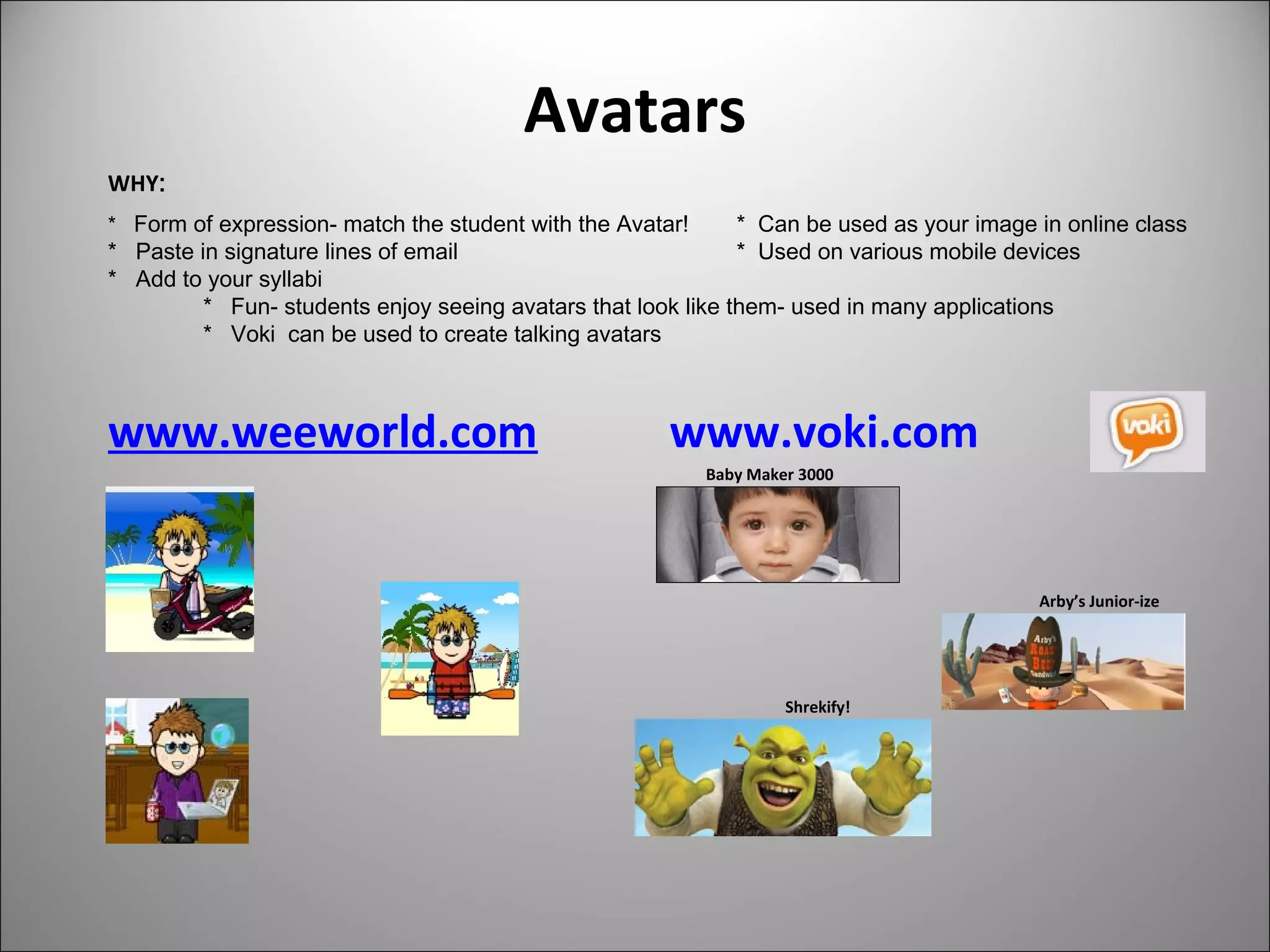 Avatars
www.weeworld.com www.voki.com
Baby Maker 3000
Arby’s Junior-ize
Shrekify!
WHY:
* Form of expression- match the student with the Avatar! * Can be used as your image in online class
* Paste in signature lines of email * Used on various mobile devices
* Add to your syllabi
* Fun- students enjoy seeing avatars that look like them- used in many applications
* Voki can be used to create talking avatars
 