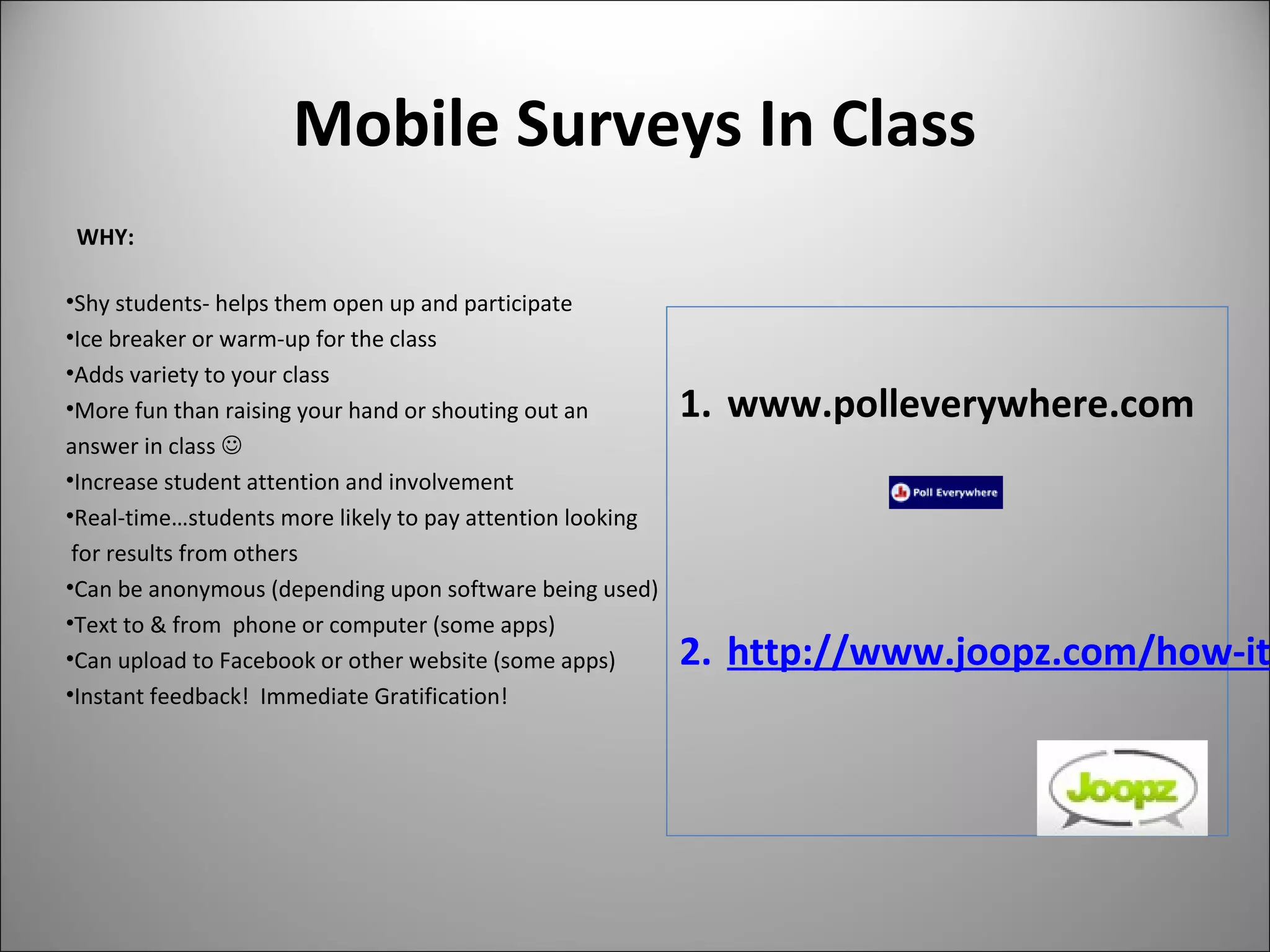 Mobile Surveys In Class
WHY:
•Shy students- helps them open up and participate
•Ice breaker or warm-up for the class
•Adds variety to your class
•More fun than raising your hand or shouting out an
answer in class 
•Increase student attention and involvement
•Real-time…students more likely to pay attention looking
for results from others
•Can be anonymous (depending upon software being used)
•Text to & from phone or computer (some apps)
•Can upload to Facebook or other website (some apps)
•Instant feedback! Immediate Gratification!
1. www.polleverywhere.com
2. http://www.joopz.com/how-it
 
