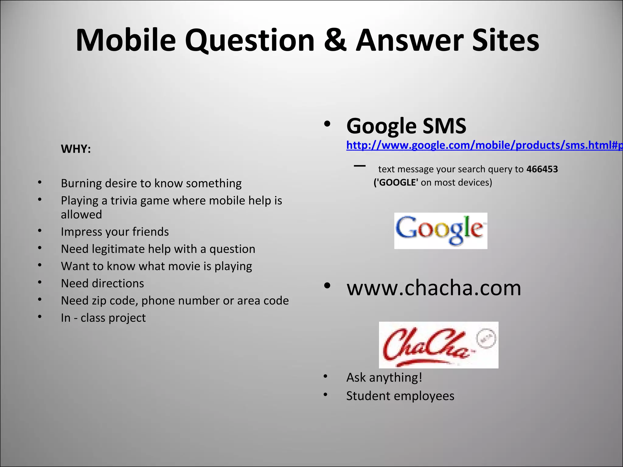 Mobile Question & Answer Sites
WHY:
• Burning desire to know something
• Playing a trivia game where mobile help is
allowed
• Impress your friends
• Need legitimate help with a question
• Want to know what movie is playing
• Need directions
• Need zip code, phone number or area code
• In - class project
• Google SMS
http://www.google.com/mobile/products/sms.html#p
– text message your search query to 466453
('GOOGLE' on most devices)
• www.chacha.com
• Ask anything!
• Student employees
 