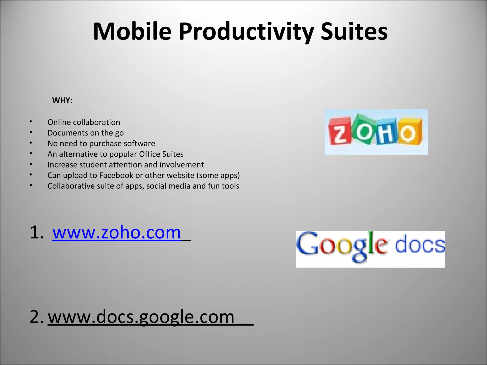 Mobile Productivity Suites
WHY:
• Online collaboration
• Documents on the go
• No need to purchase software
• An alternative to popular Office Suites
• Increase student attention and involvement
• Can upload to Facebook or other website (some apps)
• Collaborative suite of apps, social media and fun tools
1. www.zoho.com
2.www.docs.google.com
 