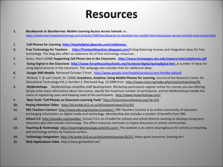 Resources
1. Blackboards to Blackberries: Mobile Learning Buzzes Across Schools an...
http://www.learningsolutionsmag.com/articles/508/blackboards-to-blackberries-mobile-learning-buzzes-across-schools-and-universities
2. Cell Phones for Learning http://teachdigital.pbworks.com/cellphones
3. Free Technology for Teachers http://freetech4teachers.blogspot.com/A blog featuring reviews and integration ideas for free
technology. The blog also offers an extensive list of free technology resources.
4. Geary, Mark (2008) Supporting Cell Phone Use in the Classroom. http://www.homepages.dsu.edu/mgeary/vita/cellphones.pdf
5. Going Digital in the Classroom http://www.forsythcountyschools.org/its/sbeck/digital/goingdigital.htm A number of ideas for
using digital pictures in the classroom. This webpage also includes links for additional ideas.
6. Google SMS Mobile Retrieved October 5 from http://www.google.com/mobile/products/sms.html#p=default
7. McNeal, T. & van't Hooft, M. (2006) Anywhere, Anytime: Using Mobile Phones for Learning. Journal of the Research Center for
Educational Technology Vol.2, Number 2. Retrieved Aug. 10,2008 from http://www.rcetj.org/index.php/rcetj/article/view/91
8. MyWorkshops MyWorkshops simplifies staff development. Workshop participants register online for courses you are offering.
Simply enter basic information about the course, specify the maximum number of participants, and let MyWorkshops handle the
chore of registering users and keeping track of the participants. http://www.myworkshops.com/
9. New Tools “Cell Phones as Classroom Learning Tools” http://k12onlineconference.org/?p=152
10. Paying Attention Video- http://t4.jordan.k12.ut.us/t4/content/view/221/35/
11. PBS Teachers Connect http://www.pbs.org/teachers/connect/ PBS Teachers Connect is an online community of educators
exchanging information on digital media and technology. Membership also includes a number of benefits from PBS.
12. School 2.0 http://etoolkit.org/etoolkit/ School 2.0 is an eToolkit for schools and school districts wanting to develop a long-term
education plan that includes technology. The offers resources and tools to inspire discussion in school communities.
13. Teaching & Technology http://teachingtechnology.suite101.com/ This website is an online clearinghouse for articles on teaching
and technology written by freelance writers.
14. Technology Integration http://t4.jordan.k12.ut.us/t4/content/section/8/37/ Many great resources, training etc!
15. Web Applications Index http://www.go2web20.net/
 