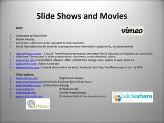 Slide Shows and Movies
WHY:
• Alternative to PowerPoint
• Mobile friendly
• Can create a file that can be uploaded to many websites
• Fun & interactive way for students or groups to share information, assignments, or presentations
1. www.slideshare.com - Created PowerPoint presentation, converted files & uploaded to Facebook as stand alone
slideshow. Can be used to share presentations, documents and professional videos.
2. www.prezi.com- Presentation software offers 100 MB free storage. Save, upload to web, share etc
3. www.vimeo.com- Video sharing site
4. www.animoto.com- Create & share videos via email, Facebook, YouTube, free iPhone app or burn to DVD.
Other options:
1. www.capzles.com (Digital Slide Shows)
2. www.everyscape.com(View Inside Buildings-Take Virtual Tours)
3. www.fotoflexer.com (Online Photo Editing)
4. www.LuLu.com (Publish a book)
5. www.picnik.com (Online Photo Editing)
6. www.photosynth.com (Combines photos from many sources)
 