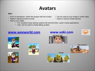 Avatars
www.weeworld.com www.voki.com
Baby Maker 3000
Arby’s Junior-ize
Shrekify!
WHY:
* Form of expression- match the student with the Avatar! * Can be used as your image in online class
* Paste in signature lines of email * Used on various mobile devices
* Add to your syllabi
* Fun- students enjoy seeing avatars that look like them- used in many applications
* Voki can be used to create talking avatars
 