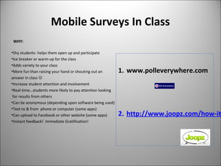 Mobile Surveys In Class
WHY:
•Shy students- helps them open up and participate
•Ice breaker or warm-up for the class
•Adds variety to your class
•More fun than raising your hand or shouting out an
answer in class 
•Increase student attention and involvement
•Real-time…students more likely to pay attention looking
for results from others
•Can be anonymous (depending upon software being used)
•Text to & from phone or computer (some apps)
•Can upload to Facebook or other website (some apps)
•Instant feedback! Immediate Gratification!
1. www.polleverywhere.com
2. http://www.joopz.com/how-it
 