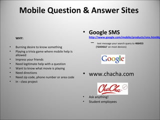 Mobile Question & Answer Sites
WHY:
• Burning desire to know something
• Playing a trivia game where mobile help is
allowed
• Impress your friends
• Need legitimate help with a question
• Want to know what movie is playing
• Need directions
• Need zip code, phone number or area code
• In - class project
• Google SMS
http://www.google.com/mobile/products/sms.html#p
– text message your search query to 466453
('GOOGLE' on most devices)
• www.chacha.com
• Ask anything!
• Student employees
 