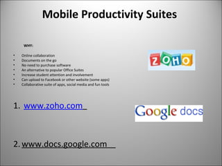 Mobile Productivity Suites
WHY:
• Online collaboration
• Documents on the go
• No need to purchase software
• An alternative to popular Office Suites
• Increase student attention and involvement
• Can upload to Facebook or other website (some apps)
• Collaborative suite of apps, social media and fun tools
1. www.zoho.com
2.www.docs.google.com
 