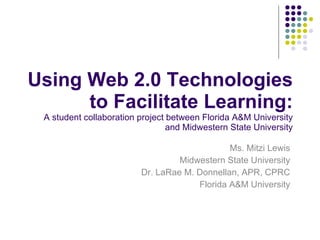 Using Web 2.0 Technologies to Facilitate Learning: A student collaboration project between Florida A&M University and Midwestern State University Ms. Mitzi Lewis Midwestern State University Dr. LaRae M. Donnellan, APR, CPRC Florida A&M University 