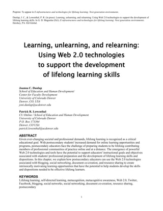 Preprint: To appear in E-infrastructures and technologies for lifelong learning: Next generation environments.

Dunlap, J. C., & Lowenthal, P. R. (in press). Learning, unlearning, and relearning: Using Web 2.0 technologies to support the development of
lifelong learning skills. In G. D. Magoulas (Ed.), E-infrastructures and technologies for lifelong learning: Next generation environments.
Hershey, PA: IGI Global.




           Learning, unlearning, and relearning:
                          Using Web 2.0 technologies
                          to support the development
                               of lifelong learning skills
      Joanna C. Dunlap
      School of Education and Human Development/
      Center for Faculty Development
      University of Colorado Denver
      Denver, CO, USA
      joni.dunlap@ucdenver.edu

      Patrick R. Lowenthal
      CU Online / School of Education and Human Development
      University of Colorado Denver
      P.O. Box 173364
      Denver, CO USA
      patrick.lowenthal@ucdenver.edu

      ABSTRACT
      Given ever-changing societal and professional demands, lifelong learning is recognized as a critical
      educational goal. With postsecondary students' increased demand for online learning opportunities and
      programs, postsecondary educators face the challenge of preparing students to be lifelong contributing
      members of professional communities of practice online and at a distance. The emergence of powerful
      Web 2.0 technologies and tools have the potential to support educators' instructional goals and objectives
      associated with students' professional preparation and the development of lifelong learning skills and
      dispositions. In this chapter, we explain how postsecondary educators can use the Web 2.0 technologies
      associated with blogging, social networking, document co-creation, and resource sharing to create
      intrinsically motivating learning opportunities that have the potential to help students develop the skills
      and dispositions needed to be effective lifelong learners.

      KEYWORDS
      Lifelong learning, self-directed learning, metacognition, metacognitive awareness, Web 2.0, Twitter,
      Facebook, blogging, social networks, social networking, document co-creation, resource sharing,
      postsecondary


                                                                      1
 