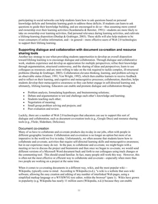 participating in social networks can help students learn how to ask questions based on personal
knowledge deficits and formulate learning goals to address those deficits. If students can learn to ask
questions to guide their knowledge building, and are encouraged to do so—thus assuming more control
and ownership over their learning activities (Scardamalia & Bereiter, 1991)—students are more likely to
take on ownership over learning activities, find personal relevance during learning activities, and cultivate
a lifelong-learning disposition (Dunlap & Grabinger, 2003). These skills will also help students to be
wiser consumers of online information, and—in general—more effective users of Web 2.0 technologies
to support their lifelong learning.

Supporting dialogue and collaboration with document co-creation and resource
sharing tools
Another key strategy to use when providing students opportunities to develop an overall disposition
toward lifelong learning is to encourage dialogue and collaboration. Through dialogue and collaborative
work, students experience and develop an appreciation for multiple perspectives; refine their knowledge
through argumentation, structured controversy, and the sharing of ideas and perspectives; learn to use
colleagues as resources; and are more willing to take on the risk required to tackle complex, ill-structured
problems (Dunlap & Grabinger, 2003). Collaboration elevates thinking, learning, and problem solving to
an observable status (Glaser, 1991; Von Wright, 1992), which then enables learners to receive feedback
and to reflect on their learning, and cognitive and metacognitive processes; collaboration, therefore, helps
students develop their metacognitive awareness so they can better engage in self-directed learning and,
ultimately, lifelong learning. Educators can enable and promote dialogue and collaboration through:

        Problem analysis, formulating hypotheses, and brainstorming solutions;
        Debate and argumentation to test and challenge each other’s knowledge and learning;
        Students teaching each other;
        Negotiation of meaning;
        Small group problem solving and projects; and
        Peer evaluation and review.

Luckily, there are a number of Web 2.0 technologies that educators can use to support this sort of
dialogue and collaboration, such as document co-creation tools (e.g., Google Docs) and resource sharing
tools (e.g., Flickr, Slideshare, Delicious).

Document co-creation
Many of us have to collaborate and co-create products day-to-day in our jobs, often with people in
different geographic locations. Collaboration and co-creation is no longer an option but more of an
imperative in the world we live in today. Unfortunately, we often assume that students know how to
collaborate and co-create, activities that require self-directed learning skills and metacognitive awareness;
but in our experience many do not. In the past, to collaborate and co-create, we might begin with a
meeting or two to discuss the project and brainstorm and then once we began to co-create, we would send
different versions of a Microsoft Word document back and forth to our colleagues using track changes or
the commenting tool. This should sound familiar. In fact, many people still work this way. However, this
is often not the most effective or efficient way to collaborate and co-create—especially when more than
two people are working on a project at the same time.

When it comes to co-creating documents in a different way, wikis, and the most popular wiki—
Wikipedia, typically come to mind. According to Wikipedia (n.d.), "a wiki is a website that uses wiki
software, allowing the easy creation and editing of any number of interlinked Web pages, using a
simplified markup language or a WYSIWYG text editor, within the browser" (para 1). Wikis have grown
in popularity (e.g, Wikipedia has nearly 11 million users (Wikipedia, n.d.)) because they can enable


                                                     11
 