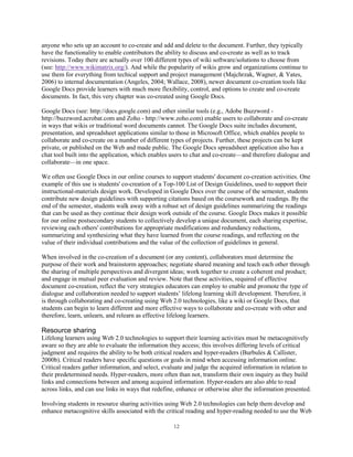 anyone who sets up an account to co-create and add and delete to the document. Further, they typically
have the functionality to enable contributors the ability to discuss and co-create as well as to track
revisions. Today there are actually over 100 different types of wiki software/solutions to choose from
(see: http://www.wikimatrix.org/). And while the popularity of wikis grow and organizations continue to
use them for everything from techical support and project management (Majchrzak, Wagner, & Yates,
2006) to internal documentation (Angeles, 2004; Wallace, 2008), newer document co-creation tools like
Google Docs provide learners with much more flexibility, control, and options to create and co-create
documents. In fact, this very chapter was co-created using Google Docs.

Google Docs (see: http://docs.google.com) and other similar tools (e.g., Adobe Buzzword -
http://buzzword.acrobat.com and Zoho - http://www.zoho.com) enable users to collaborate and co-create
in ways that wikis or traditional word documents cannot. The Google Docs suite includes document,
presentation, and spreadsheet applications similar to those in Microsoft Office, which enables people to
collaborate and co-create on a number of different types of projects. Further, these projects can be kept
private, or published on the Web and made public. The Google Docs spreadsheet application also has a
chat tool built into the application, which enables users to chat and co-create—and therefore dialogue and
collaborate—in one space.

We often use Google Docs in our online courses to support students' document co-creation activities. One
example of this use is students' co-creation of a Top-100 List of Design Guidelines, used to support their
instructional-materials design work. Developed in Google Docs over the course of the semester, students
contribute new design guidelines with supporting citations based on the coursework and readings. By the
end of the semester, students walk away with a robust set of design guidelines summarizing the readings
that can be used as they continue their design work outside of the course. Google Docs makes it possible
for our online postsecondary students to collectively develop a unique document, each sharing expertise,
reviewing each others' contributions for appropriate modifications and redundancy reductions,
summarizing and synthesizing what they have learned from the course readings, and reflecting on the
value of their individual contributions and the value of the collection of guidelines in general.

When involved in the co-creation of a document (or any content), collaborators must determine the
purpose of their work and brainstorm approaches; negotiate shared meaning and teach each other through
the sharing of multiple perspectives and divergent ideas; work together to create a coherent end product;
and engage in mutual peer evaluation and review. Note that these activities, required of effective
document co-creation, reflect the very strategies educators can employ to enable and promote the type of
dialogue and collaboration needed to support students’ lifelong learning skill development. Therefore, it
is through collaborating and co-creating using Web 2.0 technologies, like a wiki or Google Docs, that
students can begin to learn different and more effective ways to collaborate and co-create with other and
therefore, learn, unlearn, and relearn as effective lifelong learners.

Resource sharing
Lifelong learners using Web 2.0 technologies to support their learning activities must be metacognitively
aware so they are able to evaluate the information they access; this involves differing levels of critical
judgment and requires the ability to be both critical readers and hyper-readers (Burbules & Callister,
2000b). Critical readers have specific questions or goals in mind when accessing information online.
Critical readers gather information, and select, evaluate and judge the acquired information in relation to
their predetermined needs. Hyper-readers, more often than not, transform their own inquiry as they build
links and connections between and among acquired information. Hyper-readers are also able to read
across links, and can use links in ways that redefine, enhance or otherwise alter the information presented.

Involving students in resource sharing activities using Web 2.0 technologies can help them develop and
enhance metacognitive skills associated with the critical reading and hyper-reading needed to use the Web

                                                     12
 