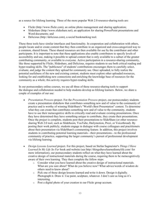 as a source for lifelong learning. Three of the more popular Web 2.0 resource-sharing tools are:

        Flickr (http://www.flickr.com), an online photo management and sharing application;
        Slideshare (http://www.slideshare.net), an application for sharing PowerPoint presentations and
        Word documents; and
        Delicious (http://delicious.com), a social bookmarking tool.

These three tools have similar interfaces and functionality. In cooperation and collaboration with others,
people locate and/or create content that they then contribute in an organized and cross-categorized way to
a common, shared forum. These shared resources are then available for use by the contributor and other
participants. It is important to note that these applications also enable contributors to specify levels of
accessibility and use, making it possible to upload content that is only available to a subset of the greater
contributing community, or available to everyone. Active participation in a resource-sharing community,
like those supported by Flickr, Slideshare, and Delicious, requires students to use both critical reading and
hyper-reading skills. The "publicness" of students' contributions encourages them to carefully select,
evaluate, and judge the content they upload for community use. Once uploaded, to fully realize the
potential usefulness of the new and existing content, students must explore other uploaded resources,
looking for and establishing new connections and enriching the knowledge base of resources for the
community as a whole; this activity requires hyper-reading skills.

In our postsecondary online courses, we use all three of these resource-sharing tools to support
the dialogue and collaboration needed to help students develop as lifelong learners. Below, we share a
couple of examples of our use:

        Presentation Prowess project. For the Presentation Prowess project, our postsecondary students
        create a presentation slideshow that contributes something new and of value to the community of
        practice and is worthy of winning SlideShare's "World's Best Presentation" contest. To determine
        what they can create that contributes something new and of value to the community, students
        have to use their metacognitive skills to critically read and evaluate existing presentations. Once
        they have determined they have something unique to contribute, they create their presentations.
        Once the project is complete, students post their presentations to SlideShare (or other resource-
        sharing Web 2.0 tool, such as Slideboom, YouTube, Dailymotion, Prezi, or Voicethread). By
        posting their work publicly, students engage in dialogue with course colleagues and practitioners
        about their presentation via SlideShare's commenting feature. In addition, this project involves
        students in contributing potential learning materials—their presentations—to the professional
        community of practice, supporting the larger community’s pursuit of professional development
        via lifelong learning.

        Design Lessons Learned project. For this project, based on Stefan Sagmeister's Things I Have
        Learned In My Life So Far book and website (see http://thingsihavelearnedinmylife.com/ for
        more information), our postsecondary students reflect on what they have learned about the
        creative design of instructional materials during the course, requiring them to be metacognitively
        aware of their own learning. They then complete the follow steps:
            o Consider what you have learned about the creative design of instructional materials.
                What are you sure about? What do you believe now? What advice/words of wisdom do
                others need to know about?
            o Pick one of those design lessons learned and write it down. Design it digitally.
                Photograph it. Draw it. Use paint, sculpture, whatever. I don’t care as long as it’s
                interesting.
            o Post a digital photo of your creation to our Flickr group account.



                                                     13
 