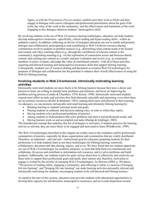 Again, as with the Presentation Prowess project, students post their work to Flickr and then
        engage in dialogue with course colleagues and professional practitioners about the goal of the
        work, the value of the work to the community, and the effectiveness and limitations of the work.
        Engaging in this dialogue enhances students’ metacognitive skills.

By involving students in the use of Web 2.0 resource-sharing technologies, educators can help students
develop metacognitive awareness—specifically, critical reading and hyper-reading skills—within an
authentic context. In addition, reflecting on the list of strategies educators can use to enable and promote
dialogue and collaboration, participating in and contributing to Web 2.0-driven resource-sharing
communities involves students in problem analysis (e.g., determining what content needs to be located
and created, and why), teaching others (e.g., through the contribution of relevant content to the
community), negotiating meaning (e.g., via the exploration of connections across and between shared
content, and creating new content as a result), and peer evaluation and review (e.g., as community
members in select, evaluate, and judge the value of contributed content)—with all of these activities
requiring self-directed learning and metacognitive-awareness skills that support lifelong learning.
Consequently, students' use of resource-sharing and document co-creation Web 2.0 technologies for
purposes of dialogue and collaboration has the potential to enhance their overall effectiveness of using the
Web for lifelong learning.

Involving students in Web 2.0-enhanced, intrinsically motivating learning
activities
Intrinsically motivated students are more likely to be lifelong learners because they have a desire and
passion to learn, are willing to attempt more problems and solutions, and focus on improving the
problem-solving process (Condry & Chambers, 1978; Kinzie, 1990). Intrinsically motivated students
expend more effort on tasks and activities they find inherently enjoyable and interesting, even when there
are no extrinsic incentives (Keller & Burkman, 1993), making them more self-directed in their learning.
As educators, we can promote intrinsically motivated learning and ultimately lifelong learning by:
         Relating learning to students' personal needs and goals;
         Placing students in authentic and decision-making roles, or roles to which they aspire;
         Having students solve professional problems of practice;
         Asking students to build products that solve problems and meet a real professional needs; and
         Having learners work on and accomplish real tasks (Dunlap & Grabinger, 2003).
The foundational concept that underlies this list of strategies is relevance; if students perceive the learning
activity as relevant, they are more likely to be engaged and motivated to learn (Wlodkowski, 1999).

The Web 2.0 technologies described in this chapter are widely used in the workplace and by professional
communities of practice, especially by those organizations and communities that are widely distributed.
Therefore, an important—and relevant—instructional goal for educators preparing students for their
professions is to help students learn to use these technologies for lifelong learning, teamwork,
collaboration, document and idea sharing, inquiry, and so on. We have found that our students appreciate
our use of Web 2.0 technologies for academic purposes: as tools that help them (a) communicate and
collaborate, (b) access and contribute to information-rich resources, and (c) solve problems and build
products. Additionally, our students tend to be quite curious about how to effectively and creatively use
these tools to support their professional goals and needs; their interest and, therefore, motivation to
engage is evoked by the novelty of emerging Web 2.0 technologies. As Downes (2004, p. 30) shares,
"The process of reading online, engaging a community, and reflecting it online is a process of bringing
life into learning", and "bringing life into learning" can make learning activities personally relevant and
intrinsically motivating for students, encouraging students to be self-directed and lifelong learners.

As stated at the start of this section, educators must provide students with educational opportunities to
develop their capacity for self-direction, metacognitive awareness, and an overall disposition toward

                                                      14
 
