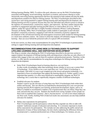 lifelong learning (Dunlap, 2005). To achieve this goal, educators can use the Web 2.0 technologies
associated with blogging, social networking, document co-creation, and resource sharing to create
intrinsically motivating learning opportunities that have the potential to help students develop the skills
and dispositions needed to be effective lifelong learners. The Web 2.0 technologies described in this
section have such strong potential to support lifelong learning skill and disposition development, and
lifelong learning activities in general, because they have the individual and collective power to attend to
the impulses of communication, construction, inquiry, and expression—the basic student interests that
contribute to engagement and make learning possible (Dewey as cited in Bruce & Levin, 1997). In
addition, unlike the typical LMS that is a highly bounded community (Wilson, Ludwig-Hardman,
Thornam, & Dunlap, 2004), Web 2.0 technologies enable students to participate in and with their
discipline's community of practice; engaging in and with the community of practice supports the
development of the self-directed learning and metacognitive-awareness skills needed for lifelong learning
in a much more authentic context—the context in which the students will ultimately engage in lifelong
learning—than can occur behind the protected walls of a typical LMS environment.

In the next section, we share some recommendations for using Web 2.0 technologies in postsecondary
settings to support lifelong learning skill and disposition development.

RECOMMENDATIONS FOR USING WEB 2.0 TECHNOLOGIES TO SUPPORT
LIFELONG LEARNING SKILL AND DISPOSITION DEVELOPMENT
One thing to consider when adopting the Web 2.0 technologies described in the previous section to
support students' development of lifelong learning skills and dispositions is that they are only effective if
students fully engage in their use, and use them for academic and professional pursuits. Therefore, in this
section, we offer specific recommendations for using these technologies for lifelong learning skill and
disposition development.

        Select Web 2.0 technologies based on learning objectives, not cool factor.
        In other words, let pedagogy rather than technology dictate whether or not to use a certain Web
        2.0 technology. Every month or two a new (and often very “cool”) Web 2.0 technology is
        developed. And while it is easy to get wrapped up in the newest and greatest technology, it is
        important to focus on technologies that support the learning objectives. Further, quality is more
        important than quantity; it is often more beneficial to meaningfully integrate one Web 2.0
        technology into a course than to superficially integrate a number of different technologies.

        Establish relevance for students.
        Student’s need to see the relevance of using these new Web 2.0 technologies both within their
        studies and beyond. This can often be accomplished by demonstrating how your own personal
        learning network (PLN) supports your learning, professional development, inquiry, and so on.
        Often it is helpful to recommend to students a list of professionals they can follow, blogs they can
        read, and networks they can join. Students also benefit from seeing examples of how people use
        these tools to establish their expertise—that is, become known—as well as how future employers
        use these tools. Finally, building Web 2.0-derived results into assessments can also help establish
        relevance for students.

        Define clear expectations for participation.
        Web 2.0 technologies and the participatory culture that they engender are often at odds with
        students’ traditional concepts of education and schooling. It is extremely important to clearly
        define expectations for participation. This includes not only addressing the public and private
        dimensions of many of these technologies, but also clearly explaining the differences between
        social/personal vs. academic/professional uses of these technologies. For instance, are you


                                                     15
 
