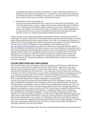 comfortable befriending your students in Facebook? Are they comfortable befriending you?
        Regardless of the answers to these questions, it is important to clearly address these issues and
        give students the option of establishing a new avatar (e.g., online identity) instead of allowing
        access to their own (or your own) strictly social/personal accounts.

        Model effective Web 2.0 technology use.
        We often assume that students know how to effectively use these Web 2.0 technologies. And
        while this might be true to a degree, students often use many of these technologies in different
        ways in their personal life than they might be expected to use for class. Therefore, if you are
        going to ask students to use specific tools in class, it is helpful to have already established your
        own personal record of use so that you can model best practices for achieving the learning
        objectives (in this case, lifelong learning skill and disposition development).

Finally, educators must recognize the limitations and possible drawbacks of using these new Web 2.0
technologies. For instance, using Web 2.0 technologies, like the one's discussed in this chapter, inevitably
pushes student learning and the online classroom outside of the LMS. Even though some educators are
attracted to a do-it-yourself approach to online learning that does not attempt to contain (or constrain) all
learning within a LMS (see Wikipedia for more information on the Edupunk movement,
http://en.wikipedia.org/wiki/Edupunk), the majority of educators (or at least administrators) appear to
value the affordances provided (e.g., the ability to keep a record of everything) by the mainstream trend to
keep online learning nice and neat behind the lock and key of the LMS. Using Web 2.0 technologies also
typically requires students to set up multiple accounts to be able to use different Web 2.0 tools and
applications. In our experience, while the majority of students do not mind (and many already have
accounts), there are sometimes a few students who resist setting up another account, with another
username and password. The possible “publicness” and digital foot-print of many of these tools also
needs to be considered.

FUTURE DIRECTIONS AND CONCLUSIONS
Web 2.0 technologies and the participatory culture they encourage are relatively new. Educators have
only relatively recently begun to experiment with these different tools—specifically, blogs, mirco-
sharing, social networking, document co-creation and resource sharing. There are two main things
educators and researchers alike must begin to do. First, while many of us have had positive experiences
using these new Web 2.0 technologies, it is time to begin researching the efficacy of using these new tools
in our classrooms. Projects such as APT STAIRS are starting to attend to this need; APT STAIRS is a
project aimed at helping different audiences (e.g., academics, students and researchers) use collaborative
Web 2.0 tools like Google Docs to enhance collaborative working practices
(see http://sites.google.com/a/jiscapt.net/project-plan/Home for more information). Further, we must
begin experimenting with different ways of using these tools to meet educational goals with different
learning audiences, and formally evaluate the effectiveness of bringing these tools into our courses; our
use of these technologies has been with postsecondary students, most of who are digital immigrants in
graduate-level programs, so inquiry into the use of Web 2.0 technologies to support the lifelong learning
skill and disposition development of other audiences—including investigation into the differences
between digital natives and digital immigrants—is needed. Secondly, postsecondary educators find
themselves in a time where they are expected to do more with less. Many find it difficult enough to teach
online and to use the standard LMS.Therefore, educators need targeted faculty development that helps
them not only understand how many of these new technologies work but how and why they might use
them in their classroom to support specific learning objectives and overall student engagement. By taking
these steps, postsecondary educators and the university as a whole can more effectively address the
challenges mentioned at the start of this chapter.

Web 2.0 technologies are making possible "new kinds of open participatory learning ecosystems that will

                                                      16
 