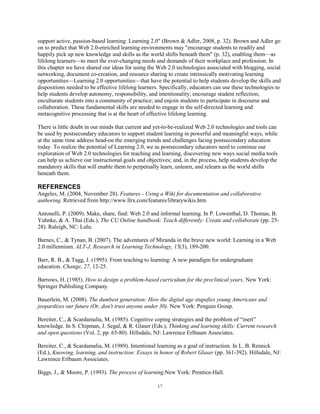 support active, passion-based learning: Learning 2.0" (Brown & Adler, 2008, p. 32). Brown and Adler go
on to predict that Web 2.0-enriched learning environments may "encourage students to readily and
happily pick up new knowledge and skills as the world shifts beneath them" (p. 32), enabling them—as
lifelong learners—to meet the ever-changing needs and demands of their workplace and profession. In
this chapter we have shared our ideas for using the Web 2.0 technologies associated with blogging, social
networking, document co-creation, and resource sharing to create intrinsically motivating learning
opportunities—Learning 2.0 opportunities—that have the potential to help students develop the skills and
dispositions needed to be effective lifelong learners. Specifically, educators can use these technologies to
help students develop autonomy, responsibility, and intentionality; encourage student reflection;
enculturate students into a community of practice; and enjoin students to participate in discourse and
collaboration. These fundamental skills are needed to engage in the self-directed learning and
metacognitive processing that is at the heart of effective lifelong learning.

There is little doubt in our minds that current and yet-to-be-realized Web 2.0 technologies and tools can
be used by postsecondary educators to support student learning in powerful and meaningful ways, while
at the same time address head-on the emerging trends and challenges facing postsecondary education
today. To realize the potential of Learning 2.0, we as postsecondary educators need to continue our
exploration of Web 2.0 technologies for teaching and learning, discovering new ways social media tools
can help us achieve our instructional goals and objectives; and, in the process, help students develop the
mandatory skills that will enable them to perpetually learn, unlearn, and relearn as the world shifts
beneath them.

REFERENCES
Angeles, M. (2004, November 28). Features - Using a Wiki for documentation and collaborative
authoring. Retrieved from http://www.llrx.com/features/librarywikis.htm

Antonelli, P. (2009). Make, share, find: Web 2.0 and informal learning. In P. Lowenthal, D. Thomas, B.
Yuhnke, & A. Thai (Eds.), The CU Online handbook: Teach differently: Create and collaborate (pp. 25-
28). Raleigh, NC: Lulu.

Barnes, C., & Tynan, B. (2007). The adventures of Miranda in the brave new world: Learning in a Web
2.0 millennium. ALT-J, Research in Learning Technology, 15(3), 189-200.

Barr, R. B., & Tagg, J. (1995). From teaching to learning: A new paradigm for undergraduate
education. Change, 27, 12-25.

Barrows, H. (1985). How to design a problem-based curriculum for the preclinical years. New York:
Springer Publishing Company.

Bauerlein, M. (2008). The dumbest generation: How the digital age stupefies young Americans and
jeopardizes our future (Or, don't trust anyone under 30). New York: Penguin Group.

Bereiter, C., & Scardamalia, M. (1985). Cognitive coping strategies and the problem of “inert”
knowledge. In S. Chipman, J. Segal, & R. Glaser (Eds.), Thinking and learning skills: Current research
and open questions (Vol. 2, pp. 65-80). Hillsdale, NJ: Lawrence Erlbaum Associates.

Bereiter, C., & Scardamalia, M. (1989). Intentional learning as a goal of instruction. In L. B. Resnick
(Ed.), Knowing, learning, and instruction: Essays in honor of Robert Glaser (pp. 361-392). Hillsdale, NJ:
Lawrence Erlbaum Associates.

Biggs, J., & Moore, P. (1993). The process of learning.New York: Prentice-Hall.

                                                     17
 