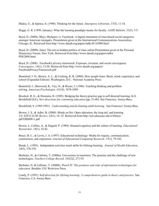 Blakey, E., & Spence, S. (1990). Thinking for the future. Emergency Librarian, 17(5), 11-14.

Boggs, G. R. (1999, January). What the learning paradigm means for faculty. AAHE Bulletin, 51(5), 3-5.

Boyd, D. (2009a, May). MySpace vs. Facebook: A digital enactment of class-based social categories
amongst American teenagers. Presentation given at the International Communications Association,
Chicago, IL. Retrieved from http://www.danah.org/papers/talks/ICA2009.html

Boyd, D. (2009b, June). The not-so-hidden politics of class online.Presentation given at the Personal
Democracy Forum, New York. Retrieved from http://www.danah.org/papers/talks/
PDF2009.html

Boyd, D. (2008). Facebook's privacy trainwreck: Exposure, invasion, and social convergence.
Convergence, 14(1), 13-20. Retrieved from http://www.danah.org/papers/
FacebookPrivacyTrainwreck.pdf

Bransford, J. D., Brown, A. L., & Cocking, R. R. (2000). How people learn: Brain, mind, experience, and
school (Expanded Edition). Washington, D.C.: National Academy Press.

Bransford, J., Sherwood, R., Vye, N., & Rieser, J. (1986). Teaching thinking and problem
solving. American Psychologist, 41(10), 1078-1089.

Brockett, R. G., & Hiemstra, R. (1985). Bridging the theory-practice gap in self directed learning. In S.
Brookfield (Ed.), New directions for continuing education (pp. 31-40). San Francisco: Jossey-Bass.

Brookfield, S. (1985/1991). Understanding and facilitating adult learning. San Francisco: Jossey-Bass.

Brown, J. S., & Adler, B. (2008). Minds on fire: Open education, the long tail, and learning
2.0. EDUCAUSE Review, 43(1), 16–32. Retrieved from http://net.educause.edu/ir/library/
pdf/ERM0811.pdf

Brown, J., Collins, A., & Duguid, P. (1989). Situated cognition and the culture of learning. Educational
Researcher, 18(1), 32-42.

Bruce, B. C., & Levin, J. A. (1997). Educational technology: Media for inquiry, communication,
construction, and expression. Journal of Educational Computing Research, 17(1), 79-102.

Burak, L. (1993). Independent activities teach skills for lifelong learning. Journal of Health Education,
24(5), 376-378.

Burbules, N., & Callister, T. (2000a). Universities in transition: The promise and the challenge of new
technologies. Teachers College Record, 102(2)2, 271-93.

Burbules, N. & Callister, T. (2000b). Watch IT: The promises and risks of information technologies for
education. Boulder, CO: Westview Press.

Candy, P. (1991). Self-direction for lifelong learning: A comprehensive guide to theory and practice. San
Francisco, CA: Jossey-Bass.



                                                     18
 