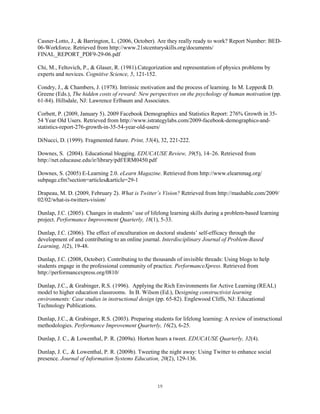 Casner-Lotto, J., & Barrington, L. (2006, October). Are they really ready to work? Report Number: BED-
06-Workforce. Retrieved from http://www.21stcenturyskills.org/documents/
FINAL_REPORT_PDF9-29-06.pdf

Chi, M., Feltovich, P., & Glaser, R. (1981).Categorization and representation of physics problems by
experts and novices. Cognitive Science, 5, 121-152.

Condry, J., & Chambers, J. (1978). Intrinsic motivation and the process of learning. In M. Lepper& D.
Greene (Eds.), The hidden costs of reward: New perspectives on the psychology of human motivation (pp.
61-84). Hillsdale, NJ: Lawrence Erlbaum and Associates.

Corbett, P. (2009, January 5). 2009 Facebook Demographics and Statistics Report: 276% Growth in 35-
54 Year Old Users. Retrieved from http://www.istrategylabs.com/2009-facebook-demographics-and-
statistics-report-276-growth-in-35-54-year-old-users/

DiNucci, D. (1999). Fragmented future. Print, 53(4), 32, 221-222.

Downes, S. (2004). Educational blogging. EDUCAUSE Review, 39(5), 14–26. Retrieved from
http://net.educause.edu/ir/library/pdf/ERM0450.pdf

Downes, S. (2005) E-Learning 2.0. eLearn Magazine. Retrieved from http://www.elearnmag.org/
subpage.cfm?section=articles&article=29-1

Drapeau, M. D. (2009, February 2). What is Twitter’s Vision? Retrieved from http://mashable.com/2009/
02/02/what-is-twitters-vision/

Dunlap, J.C. (2005). Changes in students’ use of lifelong learning skills during a problem-based learning
project. Performance Improvement Quarterly, 18(1), 5-33.

Dunlap, J.C. (2006). The effect of enculturation on doctoral students’ self-efficacy through the
development of and contributing to an online journal. Interdisciplinary Journal of Problem-Based
Learning, 1(2), 19-48.

Dunlap, J.C. (2008, October). Contributing to the thousands of invisible threads: Using blogs to help
students engage in the professional community of practice. PerformanceXpress. Retrieved from
http://performancexpress.org/0810/

Dunlap, J.C., & Grabinger, R.S. (1996). Applying the Rich Environments for Active Learning (REAL)
model to higher education classrooms. In B. Wilson (Ed.), Designing constructivist learning
environments: Case studies in instructional design (pp. 65-82). Englewood Cliffs, NJ: Educational
Technology Publications.

Dunlap, J.C., & Grabinger, R.S. (2003). Preparing students for lifelong learning: A review of instructional
methodologies. Performance Improvement Quarterly, 16(2), 6-25.

Dunlap, J. C., & Lowenthal, P. R. (2009a). Horton hears a tweet. EDUCAUSE Quarterly, 32(4).

Dunlap, J. C,. & Lowenthal, P. R. (2009b). Tweeting the night away: Using Twitter to enhance social
presence. Journal of Information Systems Education, 20(2), 129-136.



                                                    19
 