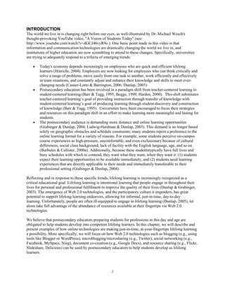INTRODUCTION
The world we live in is changing right before our eyes, as well-illustrated by Dr. Michael Wesch's
thought-provoking YouTube video, "A Vision of Students Today" (see:
http://www.youtube.com/watch?v=dGCJ46vyR9o ). One basic point made in this video is that
information and communication technologies are drastically changing the world we live in, and
institutions of higher education are now scrambling to attend to these changes. Specifically, universities
are trying to adequately respond to a trifecta of emerging trends:

        Today's economy depends increasingly on employees who are quick and efficient lifelong
        learners (Hinrichs, 2004). Employers are now looking for employees who can think critically and
        solve a range of problems, move easily from one task to another, work efficiently and effectively
        in team situations, and constantly adjust and enhance their knowledge and skills to meet ever-
        changing needs (Casner-Lotto & Barrington, 2006; Dunlap, 2005).
        Postsecondary education has been involved in a paradigm shift from teacher-centered learning to
        student-centered learning (Barr & Tagg, 1995; Boggs, 1999; Harden, 2000). This shift substitutes
        teacher-centered learning’s goal of providing instruction through transfer of knowledge with
        student-centered learning’s goal of producing learning through student discovery and construction
        of knowledge (Barr & Tagg, 1995). Universities have been encouraged to focus their strategies
        and resources on this paradigm shift in an effort to make learning more meaningful and lasting for
        students.
        The postsecondary audience is demanding more distance and online learning opportunities
        (Grabinger & Dunlap, 2004; Ludwig-Hardman & Dunlap, 2003). This demand is no longer based
        solely on geographic obstacles and schedule constraints; many students report a preference to the
        online learning format for a variety of reasons. For example, some students perceive on-campus
        course experiences as high-pressure, uncomfortable, and even exclusionary because of cultural
        differences, social class background, lack of facility with the English language, age, and so on
        (Burbules & Callister, 2000a). Additionally, because these studentstypically have full lives and
        busy schedules with which to contend, they want what they want, when they want it: (1) students
        expect their learning opportunities to be available immediately, and (2) students need learning
        experiences that are directly applicable to their needs and immediately transferable to their
        professional setting (Grabinger & Dunlap, 2004).

Reflecting and in response to these specific trends, lifelong learning is increasingly recognized as a
critical educational goal. Lifelong learning is intentional learning that people engage in throughout their
lives for personal and professional fulfillment to improve the quality of their lives (Dunlap & Grabinger,
2003). The emergence of Web 2.0 technologies, and the participatory culture it engenders, has great
potential to support lifelong learning endeavors, allowing for informal, just-in-time, day-to-day
learning. Unfortunately, people are often ill-equipped to engage in lifelong learning (Dunlap, 2005), let
alone take full advantage of the abundance of resources available at their fingertips via Web 2.0
technologies.

We believe that postsecondary educators preparing students for professions in this day and age are
obligated to help students develop into competent lifelong learners. In this chapter, we will describe and
present examples of how online technologies are making just-in-time, at-your-fingertips lifelong learning
a possibility. More specifically, we will focus on how Web 2.0 technologies such as blogging (e.g., using
tools like Blogger or WordPress), microblogging/microsharing (e.g., Twitter), social networking (e.g.,
Facebook, MySpace, Ning), document co-creation (e.g., Google Docs), and resource sharing (e.g., Flickr,
Slideshare, Delicious) can be used by postsecondary educators to help students develop as lifelong
learners.



                                                     2
 
