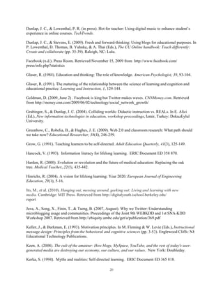 Dunlap, J. C., & Lowenthal, P. R. (in press). Hot for teacher: Using digital music to enhance student’s
experience in online courses. TechTrends.

Dunlap, J. C., & Stevens, E. (2009). Fresh and forward-thinking: Using blogs for educational purposes. In
P. Lowenthal, D. Thomas, B. Yuhnke, & A. Thai (Eds.), The CU Online handbook: Teach differently:
Create and collaborate (pp. 35-39). Raleigh, NC: Lulu.

Facebook (n.d.). Press Room. Retrieved November 15, 2009 from http://www.facebook.com/
press/info.php?statistics

Glaser, R. (1984). Education and thinking: The role of knowledge. American Psychologist, 39, 93-104.

Glaser, R. (1991). The maturing of the relationship between the science of learning and cognition and
educational practice. Learning and Instruction, 1, 129-144.

Goldman, D. (2009, June 2) . Facebook is king but Twitter makes waves. CNNMoney.com. Retrieved
from http://money.cnn.com/2009/06/02/technology/social_network_growth/

Grabinger, S., & Dunlap, J. C. (2004). Colliding worlds: Didactic instruction vs. REALs. In E. Alici
(Ed.), New information technologies in education, workshop proceedings, Izmir, Turkey: DokuzEylul
University.

Greenhow, C., Robelia, B., & Hughes, J. E. (2009). Web 2.0 and classroom research: What path should
we take now? Educational Researcher, 38(4), 246-259.

Grow, G. (1991). Teaching learners to be self-directed. Adult Education Quarterly, 41(3), 125-149.

Hancock, V. (1993). Information literacy for lifelong learning. ERIC Document ED 358 870.

Harden, R. (2000). Evolution or revolution and the future of medical education: Replacing the oak
tree. Medical Teacher, 22(5), 435-442.

Hinrichs, R. (2004). A vision for lifelong learning: Year 2020. European Journal of Engineering
Education, 29(1), 5-16.

Ito, M., et al. (2010). Hanging out, messing around, geeking out: Living and learning with new
media. Cambridge: MIT Press. Retrieved from http://digitalyouth.ischool.berkeley.edu/
report

Java, A., Song, X., Finin, T., & Tseng, B. (2007, August). Why we Twitter: Understanding
microblogging usage and communities. Proceedings of the Joint 9th WEBKDD and 1st SNA-KDD
Workshop 2007. Retrieved from http://ebiquity.umbc.edu/get/a/publication/369.pdf

Keller, J., & Burkman, E. (1993). Motivation principles. In M. Fleming & W. Levie (Eds.), Instructional
message design: Principles from the behavioral and cognitive sciences (pp. 3-53). Englewood Cliffs: NJ:
Educational Technology Publications.

Keen, A. (2008). The cult of the amateur: How blogs, MySpace, YouTube, and the rest of today's user-
generated media are destroying our economy, our culture, and our values. New York: Doubleday.

Kerka, S. (1994). Myths and realities: Self-directed learning. ERIC Document ED 365 818.

                                                    20
 