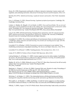 Kinzie, M. (1990). Requirements and benefits of effective interactive instruction: Learner control, self-
regulation, and continuing motivation. Educational Technology Research and Development, 38(1), 5-21.

Knowles, M. (1975). Self-directed learning: A guide for learners and teachers. New York: Association
Press.

Lave, J., & Wenger, E. (1991). Situated learning: Legitimate peripheral participation. Cambridge, UK:
Cambridge University Press.

Lenhart, A., Madden, M., Macgill, A. R., & Smith, A. (2007). Teens and Social Media: The use of social
media gains a greater foothold in teen life as they embrace the conversational nature of interactive online
media. Washington, DC: Pew Internet & American Life Project. Retrieved from
http://www.pewinternet.org/~/media//Files/Reports/2007/PIP_Teens_Social_Media_Final.pdf.pdf

Long, H. B. (1989). Self-directed learning: Emerging theory and practice. In H. B. Long & Associates
(Eds.), Self-directed learning: Emerging theory and practice. Norman, OK: University of Oklahoma
Research Center for Continuing Professional and Higher Education.

Lowenthal, P. R. (2009). The evolution and influence of social presence theory on online learning. In T.
T. Kidd (Ed.), Online education and adult learning: New frontiers for teaching practices (pp. 124-139).
Hershey, PA: IGI Global.

Lowenthal, P. R., & Dunlap, J. (2010). From pixel on a screen to real person in your students’ lives:
Establishing social presence using digital storytelling. The Internet and Higher Education, 13(1), 70-72.

Lowenthal, P. R., & Parscal, T. (2008). Teaching presence. The Learning Curve, 3(4), 1-2, 4.

Lucky, R. W. (2009) To Twitter or Not to Twitter? IEEE Spectrum, 46(1), 22-22.

Ludwig-Hardman, S., & Dunlap, J. C. (2003). Learner support services for online students: Scaffolding
for success. The International Review of Research in Open and Distance Learning, 4(1) [online journal –
http://www.irrodl.org/index.php/irrodl/article/view/131/211]

Madden, M., & Fox, S. (2006). Riding the waves of “Web 2.0”: More than a buzzword, but still not easily
defined. http://www.pewinternet.org/~/media//Files/Reports/2006/
PIP_Web_2.0.pdf.pdf

Majchrzak, A., Wagner C., & Yates, D. (2006). Corporate Wiki users: Results of a study. Proceedings of
the 2006 International Symposium on Wikis (pp. 99 - 104). Retrieved from
http://delivery.acm.org/10.1145/1150000/1149472/ p99-majchrzak.pdf key1=1149472
&key2=9252707421&coll=GUIDE&dl=GUIDE&CFID=43503150&CFTOKEN=35114382

McFarlane, T., & Dunlap, J. C. (2001). The relationship between self-directed learning and lifelong
learning.In H. Long (Ed.), Self-directed learning and the information age.Motorola University Press.

McLoughlin, C., & Marshall, L. (2000). Scaffolding: A model for learner support in an online teaching
environment. Retrieved February 10, 2003 from, http://cea.curtin.edu.au/tlf/tlf2000/mcloughlin2.html

O'Reilly, T. (2005a, August, 5). Not 2.0? O'Reilly Radar. Retrieved from http://radar.oreilly.com/archives


                                                    21
 