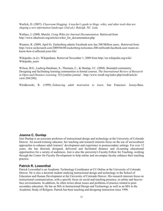 Warlick, D. (2007). Classroom blogging: A teacher's guide to blogs, wikis, and other tools that are
shaping a new information landscape (2nd ed.). Raleigh, NC: Lulu.

Wallace, J. (2008, March). Using Wikis for Internal Documentation. Retrieved from
http://www.idealware.org/articles/wikis_for_documentation.php

Wauters, R. (2009, April 8). Zuckerberg admits Facebook now has 200 Million users. Retrieved from
http://www.techcrunch.com/2009/04/08/zuckerberg-welcomes-200-millionth-facebook-user-wants-to-
know-how-it-affected-your-life/

Wikipedia. (n.d.). Wikipedians. Retrieved November 1, 2009 from http://en.wikipedia.org/wiki/
Wikipedia_users

Wilson, B.G., Ludwig-Hardman, S., Thornam, C., & Dunlap, J.C. (2004). Bounded community:
Designing and facilitating learning communities in formal courses. The International Review of Research
in Open and Distance Learning, 5(3) [online journal – http://www.irrodl.org/index.php/irrodl/article/
view/204/286].

Wlodkowski, R. (1999). Enhancing adult motivation to learn. San Francisco: Jossey-Bass.




Joanna C. Dunlap
Joni Dunlap is an associate professor of instructional design and technology at the University of Colorado
Denver. An award-winning educator, her teaching and research interests focus on the use of sociocultural
approaches to enhance adult learners’ development and experience in postsecondary settings. For over 12
years, she has directed, designed, delivered and facilitated distance and eLearning educational
opportunities for a variety of audiences. Joni is also the university's Faculty Fellow for Teaching, working
through the Center for Faculty Development to help online and on-campus faculty enhance their teaching
practice.

Patrick R. Lowenthal
Patrick Lowenthal is an Academic Technology Coordinator at CU Online at the University of Colorado
Denver. He is also a doctoral student studying instructional design and technology in the School of
Education and Human Development at the University of Colorado Denver. His research interests focus on
instructional communication, with a specific focus on social and teaching presence, in online and face-to-
face environments. In addition, he often writes about issues and problems of practice related to post-
secondary education. He has an MA in Instructional Design and Technology as well as an MA in the
Academic Study of Religion. Patrick has been teaching and designing instruction since 1998.

                                                    23
 