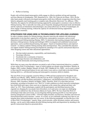 Reflect on learning.

People with well-developed metacognitive skills engage in effective problem solving and reasoning
activities (Bereiter & Scardamalia, 1985; Bransford et al., 1986; Chi, Feltovich, & Glaser, 1981). On the
other hand, people with poorly developed metacognitive skills have difficulty recognizing when they have
failed to adequately meet learning goals or complete tasks (Bransford, Sherwood, Vye, &Rieser, 1986).
Therefore, the capacity for self-directed learning supported by metacognitive awareness is key to effective
lifelong learning. This is especially true today, given frequently changing professional needs and demands
and the explosion of information and technologies; one cannot effectively use Web 2.0 technologies, let
alone engage in lifelong learning, without the capacity for self-directed learning supported by
metacognitive awareness.

STRATEGIES FOR USING WEB 2.0 TECHNOLOGIES FOR LIFELONG LEARNING
In order to prepare students for lifelong learning, educators must provide students with educational
opportunities to develop their capacity for self-direction, metacognitive awareness, and an overall
disposition toward lifelong learning (Dunlap, 2005). To determine what teaching strategies help students
develop as lifelong learners, Dunlap and Grabinger (2003) investigated well-established instructional
approaches, such as problem-based learning, that appear—based on foundational theory and empirical
research—to enhance students' lifelong learning skills and dispositions. They concluded that educators
can support students' lifelong-learning development by attending to five specific instructional objectives
when designing courses and other educational opportunities:

        Develop student autonomy, responsibility, and intentionality;
        Encourage reflection;
        Enculturate into a community of practice;
        Encourage discourse and collaboration; and
        Provide intrinsically motivating learning activities.

While there are many ways that educators can attend to each of these instructional objectives, a number
of new online Web 2.0 technologies—many of which students are already using (Greenhow, Robelia, &
Hughes, 2009; Lenhart, Madden, Macgill, & Smith, 2007; Madden & Fox, 2006)—can be used to attend
to these specific instructional features in new and creative ways and as a result help to develop lifelong
learning skills (i.e., self-directed learning and metacognitive awareness skills) in students.

The term Web 2.0 was originally coined by DiNucci (1999) and later popularized by Dougherty and
O'Reilly (see O'Reilly, 2005a, 2005b) to describe how the Web is changing from a read-only web to a
read-and-write web that facilitates participatory, collaborative, and distributed practices (Antonelli, 2009;
Downes, 2005; Greenhow, Robelia, & Hughes, 2009). Therefore, Web 2.0 is more than just new
technology; according to Greenhow et al., Web 2.0 "is both a platform on which innovative technologies
have been build and a space where users are as important as the content they upload and share with
others" (p. 347). These technologies coupled with the participatory and distributed practices they
engender are changing the way people learn (Greenhow et al.) and some even argue are challenging
universities to rethink how they do business (Barnes & Tynan, 2007). We have found that Web 2.0
technologies help make just-in-time, at-your-fingertips lifelong learning possible in ways that typical
learning management systems (LMS)—with their highly bounded, asynchronous, threaded, and removed-
from-professional-context structure—cannot. As a result, we are continually exploring ways that we can
integrate these online technologies into our courses. In the following paragraphs, we describe how a few
of these Web 2.0 technologies—namely, blogs, social networks, online document creation, and resource
sharing—can be used to help students develop lifelong learning skills and dispositions by attending to the
specific instructional objectives presented above.


                                                      5
 