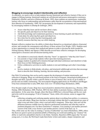Blogging to encourage student intentionality and reflection
As educators, we need to strive to help students become intentional and reflective learners if they are to
engage in lifelong learning. Intentional students are self-directed and possess metacognitive awareness.
Purposeful, effortful, and active (Palincsar & Klenk, 1992), these students are autonomous, responsible
learners who focus on understanding and performance rather than the accumulation of decontextualized
facts (Bereiter & Scardamalia, 1989). We can promote the development of autonomy and responsibility
by encouraging students to (Dunlap & Grabinger, 2003):

        Assess what they know and do not know about a topic;
        Set specific goals and objectives for their learning;
        Ask both knowledge and wonderment questions to focus learning on goals and objectives;
        Create plans for achieving their goals and objectives;
        Set a time line for achieving their learning goals; and
        Identify resources that they may use while studying.

Related, reflective students have the ability to think about themselves as intentional subjects of personal
actions, and consider the consequences and efficacy of those actions (Von Wright, 1992). Students need
to have opportunities to examine their method and options in order to develop the skills needed for
lifelong learning. Blakely and Spence (1990) describe several basic reflective strategies for developing
metacognitive awareness and self-directed learning skills:

        Ask students to consciously identify what they “know” as opposed to “what they don’t know”;
        Use journals or logs to help students reflect upon their learning processes;
        Engage students in guided self-evaluation through individual conferences and checklists to help
        them focus on their thinking processes;
        Utilize collaborative activities to enable students to test and challenge each other’s knowledge;
        and
        Involve students in think-alouds, role-plays, and structured walkthrough activities that encourage
        them to describe their thinking, learning, decision-making, and processes.

One Web 2.0 technology that can be used to support the development of student intentionality and
reflection is blogging. Blogs are web-based journals in the form of frequent, chronological publications of
thoughts and ideas, typically within a specific theme or area of interest; they can be set up as public or
private and can enable commenting. The most popular blogging applications are WordPress and Blogger.
It has been estimated that in early 2008, there were over 110 million blogs (Richardson, 2008).

Over the past couple of years, blogs have received positive attention from educators (e.g., Downes, 2004;
Dunlap, 2008; Richardson, 2008; Warlick, 2007) for their ability to promote literacy, collaboration, and
participation. At the same time, though, others like Keen (2008) have criticized blogs and the new read-
and-write web for encouraging a "Cult of Amateurs." Keen, while a bit extreme, seems to suggest that
blogs are,
         collecting corrupting and confusing popular opinion about everything from politics, to commerce,
         to arts and culture. Blogs have become so dizzyingly infinite that they've undermined our sense of
         what is true and what is false, what is real and what is imaginary. These days, kids can't tell the
         difference between credible news by objective professional journalists and what they read on
         joeshmoe.blogspot.com. For these Generation Y utopians, every posting is just another persona's
         version of the truth; every fiction is just another person's version of the facts. (p. 3)
Thus, while some see the value in creating a "society of authorship" (as cited in Richardson, 2008), others
like Keen are quick to point out potential pitfalls of flattening our world and enabling any "amateur" the
ability to read/write and publish what he or she thinks. Similarly, Bauerlein (2008) argues that "for most
young users, it is clear, the Web hasn't made them better writers and readers, sharper interpreters and

                                                      6
 