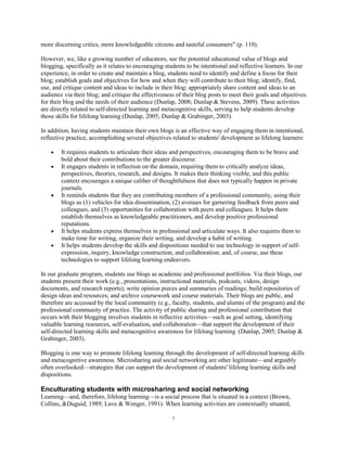 more discerning critics, more knowledgeable citizens and tasteful consumers" (p. 110).

However, we, like a growing number of educators, see the potential educational value of blogs and
blogging, specifically as it relates to encouraging students to be intentional and reflective learners. In our
experience, in order to create and maintain a blog, students need to identify and define a focus for their
blog; establish goals and objectives for how and when they will contribute to their blog; identify, find,
use, and critique content and ideas to include in their blog; appropriately share content and ideas to an
audience via their blog; and critique the effectiveness of their blog posts to meet their goals and objectives
for their blog and the needs of their audience (Dunlap, 2008; Dunlap & Stevens, 2009). These activities
are directly related to self-directed learning and metacognitive skills, serving to help students develop
those skills for lifelong learning (Dunlap, 2005; Dunlap & Grabinger, 2003).

In addition, having students maintain their own blogs is an effective way of engaging them in intentional,
reflective practice, accomplishing several objectives related to students' development as lifelong learners:

        It requires students to articulate their ideas and perspectives, encouraging them to be brave and
        bold about their contributions to the greater discourse.
        It engages students in reflection on the domain, requiring them to critically analyze ideas,
        perspectives, theories, research, and designs. It makes their thinking visible, and this public
        context encourages a unique caliber of thoughtfulness that does not typically happen in private
        journals.
        It reminds students that they are contributing members of a professional community, using their
        blogs as (1) vehicles for idea dissemination, (2) avenues for garnering feedback from peers and
        colleagues, and (3) opportunities for collaboration with peers and colleagues. It helps them
        establish themselves as knowledgeable practitioners, and develop positive professional
        reputations.
        It helps students express themselves in professional and articulate ways. It also requires them to
        make time for writing, organize their writing, and develop a habit of writing.
        It helps students develop the skills and dispositions needed to use technology in support of self-
        expression, inquiry, knowledge construction, and collaboration; and, of course, use these
        technologies to support lifelong learning endeavors.

In our graduate program, students use blogs as academic and professional portfolios. Via their blogs, our
students present their work (e.g., presentations, instructional materials, podcasts, videos, design
documents, and research reports); write opinion pieces and summaries of readings; build repositories of
design ideas and resources; and archive coursework and course materials. Their blogs are public, and
therefore are accessed by the local community (e.g., faculty, students, and alumni of the program) and the
professional community of practice. The activity of public sharing and professional contribution that
occurs with their blogging involves students in reflective activities—such as goal setting, identifying
valuable learning resources, self-evaluation, and collaboration—that support the development of their
self-directed learning skills and metacognitive awareness for lifelong learning (Dunlap, 2005; Dunlap &
Grabinger, 2003).

Blogging is one way to promote lifelong learning through the development of self-directed learning skills
and metacognitive awareness. Microsharing and social networking are other legitimate—and arguably
often overlooked—strategies that can support the development of students' lifelong learning skills and
dispositions.

Enculturating students with microsharing and social networking
Learning—and, therefore, lifelong learning—is a social process that is situated in a context (Brown,
Collins, &Duguid, 1989; Lave & Wenger, 1991). When learning activities are contextually situated,

                                                      7
 