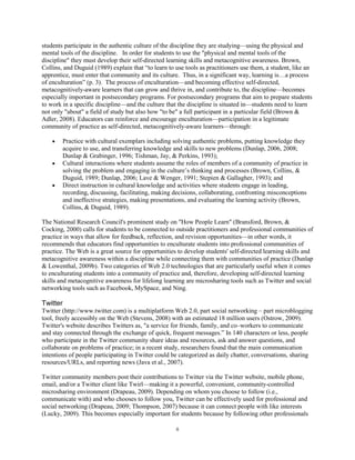students participate in the authentic culture of the discipline they are studying—using the physical and
mental tools of the discipline. In order for students to use the "physical and mental tools of the
discipline" they must develop their self-directed learning skills and metacognitive awareness. Brown,
Collins, and Duguid (1989) explain that “to learn to use tools as practitioners use them, a student, like an
apprentice, must enter that community and its culture. Thus, in a significant way, learning is…a process
of enculturation” (p. 3). The process of enculturation—and becoming effective self-directed,
metacognitively-aware learners that can grow and thrive in, and contribute to, the discipline—becomes
especially important in postsecondary programs. For postsecondary programs that aim to prepare students
to work in a specific discipline—and the culture that the discipline is situated in—students need to learn
not only "about" a field of study but also how "to be" a full participant in a particular field (Brown &
Adler, 2008). Educators can reinforce and encourage enculturation—participation in a legitimate
community of practice as self-directed, metacognitively-aware learners—through:

        Practice with cultural exemplars including solving authentic problems, putting knowledge they
        acquire to use, and transferring knowledge and skills to new problems (Dunlap, 2006, 2008;
        Dunlap & Grabinger, 1996; Tishman, Jay, & Perkins, 1993);
        Cultural interactions where students assume the roles of members of a community of practice in
        solving the problem and engaging in the culture’s thinking and processes (Brown, Collins, &
        Duguid, 1989; Dunlap, 2006; Lave & Wenger, 1991; Stepien & Gallagher, 1993); and
        Direct instruction in cultural knowledge and activities where students engage in leading,
        recording, discussing, facilitating, making decisions, collaborating, confronting misconceptions
        and ineffective strategies, making presentations, and evaluating the learning activity (Brown,
        Collins, & Duguid, 1989).

The National Research Council's prominent study on "How People Learn" (Bransford, Brown, &
Cocking, 2000) calls for students to be connected to outside practitioners and professional communities of
practice in ways that allow for feedback, reflection, and revision opportunities—in other words, it
recommends that educators find opportunities to enculturate students into professional communities of
practice. The Web is a great source for opportunities to develop students' self-directed learning skills and
metacognitive awareness within a discipline while connecting them with communities of practice (Dunlap
& Lowenthal, 2009b). Two categories of Web 2.0 technologies that are particularly useful when it comes
to enculturating students into a community of practice and, therefore, developing self-directed learning
skills and metacognitive awareness for lifelong learning are microsharing tools such as Twitter and social
networking tools such as Facebook, MySpace, and Ning.

Twitter
Twitter (http://www.twitter.com) is a multiplatform Web 2.0, part social networking – part microblogging
tool, freely accessibly on the Web (Stevens, 2008) with an estimated 18 million users (Ostrow, 2009).
Twitter's website describes Twitters as, "a service for friends, family, and co–workers to communicate
and stay connected through the exchange of quick, frequent messages.” In 140 characters or less, people
who participate in the Twitter community share ideas and resources, ask and answer questions, and
collaborate on problems of practice; in a recent study, researchers found that the main communication
intentions of people participating in Twitter could be categorized as daily chatter, conversations, sharing
resources/URLs, and reporting news (Java et al., 2007).

Twitter community members post their contributions to Twitter via the Twitter website, mobile phone,
email, and/or a Twitter client like Twirl—making it a powerful, convenient, community-controlled
microsharing environment (Drapeau, 2009). Depending on whom you choose to follow (i.e.,
communicate with) and who chooses to follow you, Twitter can be effectively used for professional and
social networking (Drapeau, 2009; Thompson, 2007) because it can connect people with like interests
(Lucky, 2009). This becomes especially important for students because by following other professionals

                                                     8
 