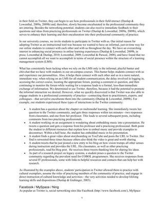 in their field on Twitter, they can begin to see how professionals in their field interact (Dunlap &
Lowenthal, 2009a, 2009b) and, therefore, slowly become enculturated in the professional community they
are entering. Besides the networking potential, students can also receive immediate feedback to their
questions and ideas from practicing professionals on Twitter (Dunlap & Lowenthal, 2009a, 2009b), which
serves to enhance their learning and their enculturation into their professional community of practice.

In our university courses, we invite students to participate in Twitter with us. Our initial reason for
adopting Twitter as an instructional tool was because we wanted to have an informal, just-in-time way for
our online students to connect with each other and with us throughout the day. We have an overarching
interest in enhancing social presence in online learning experiences (Dunlap & Lowenthal, 2009b, in
press; Lowenthal & Dunlap, 2010; Lowenthal, 2009; Lowenthal & Parscal, 2008), and have found that we
cannot accomplish all we want to accomplish in terms of social presence within the structure of a learning
management system (LMS).

What has consistently been lacking when we rely on the LMS only is the informal, playful banter and
chit-chat that we have with students in our on-campus courses. This banter helps students connect with us
and experience our personalities. Also, it helps them connect with each other and us in a more natural,
immediate way; when relying on an LMS for all student communication, the delay involved in logging in,
accessing the correct course, locating the appropriate forum, posting a comment or question, and then
continuing to monitor the forum while waiting for a response leads to a formal, less-than-immediate
exchange of information. We determined to use Twitter, therefore, because it had the potential to promote
the informal interaction we desired. However, what we quickly discovered is that Twitter was also able to
engage students in a professional community of practice—connecting them to practitioners, experts, and
colleagues—that served to enculturate them into the community (Dunlap & Lowenthal, 2009b). For
example, our students experienced these types of interactions in the Twitter community:

        A student has a question about the chapter on multimodal learning. She immediately tweets her
        question to the Twitter community, and gets three responses within ten minutes—two responses
        from classmates, and one from her professor. This leads to several subsequent posts, including
        comments from two practicing professionals.
        A student working on an assignment is wondering about embedding music into a presentation. He
        tweets a question and gets a response from his professor and a practicing professional. Both point
        the student to different resources that explain how to embed music and provide examples to
        deconstruct. Within a half hour, the student has embedded music in his presentation.
        A student finds a great video about storyboarding on YouTube and posts the URL to Twitter. Her
        find is retweeted three times because others also think the video is great and worth sharing.
        A student tweets that he just posted a new entry to his blog on how vision trumps all other senses
        during instruction and provides the URL. His classmates, as well as other practicing
        professionals, read his blog post. He receives three tweets thanking him for sharing his ideas.
        As part of a research project on legacy systems, a student poses a question to the Twitter
        community regarding the prevalent need for COBOL programmers. She receives responses from
        several IT professionals, some with links to helpful resources and contacts that can help her with
        research.

As illustrated by the examples above, students' participation in Twitter allowed them to practice with
cultural exemplars, assume the roles of practicing members of the community of practice, and engage in
direct instruction of cultural knowledge and activities—the very activities needed to develop lifelong
learning skills and dispositions (Dunlap & Grabinger, 2003).

Facebook / MySpace / Ning
As popular as Twitter is, social networking sites like Facebook (http://www.facebook.com/), MySpace

                                                    9
 