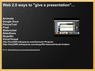 Web 2.0 ways to "give a presentation"...


Animoto
Google Docs
PictureTrail
Prezi
Sliderocket
SlideShare
Stupeflix
VoiceThread
http://troy2009.wikispaces.com/Animoto+Projects
http://troy2009.wikispaces.com/stupeflix+banned+book+trailers

Go to: http://delicious.com/annakoval/powerpoint
 