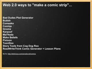 Web 2.0 ways to "make a comic strip"...


Bad Dudes Plot Generator
Bubblr
Comeeko
Comiqs
Gnomz
Kerpoof
Mai'Nada
Make Beliefs
Pixtoon
ToonDoo
Story Tools from Cog Dog Roo
ReadWriteThink Comic Generator + Lesson Plans
Go to: http://delicious.com/annakoval/comics
 