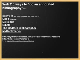 Web 2.0 ways to "do an annotated
bibliography"...

EasyBib (our works cited page was made with it!)
Diigo (example)
Delicious
BibMe
The Bedford Bibliographer
MyBookmarks

http://troylibrary.wikispaces.com/Delicious+Bookmark+Accounts
http://delicious.com/farshad42
Go to: http://delicious.com/msannakoval/citations
 
