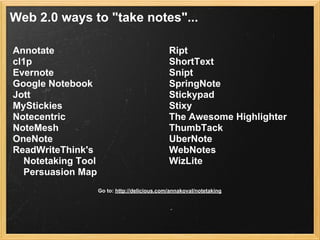 Web 2.0 ways to "take notes"...

Annotate                                       Ript
cl1p                                           ShortText
Evernote                                       Snipt
Google Notebook                                SpringNote
Jott                                           Stickypad
MyStickies                                     Stixy
Notecentric                                    The Awesome Highlighter
NoteMesh                                       ThumbTack
OneNote                                        UberNote
ReadWriteThink's                               WebNotes
  Notetaking Tool                              WizLite
  Persuasion Map
                    Go to: http://delicious.com/annakoval/notetaking
 