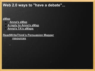 Web 2.0 ways to "have a debate"...


aMap
    Anna's aMap
  A reply to Anna's aMap
  Anna's TA's aMaps

ReadWriteThink's Persuasion Mapper
     resources
 