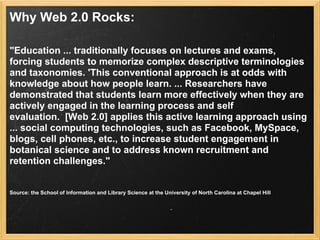 Why Web 2.0 Rocks:

"Education ... traditionally focuses on lectures and exams,
forcing students to memorize complex descriptive terminologies
and taxonomies. 'This conventional approach is at odds with
knowledge about how people learn. ... Researchers have
demonstrated that students learn more effectively when they are
actively engaged in the learning process and self
evaluation. [Web 2.0] applies this active learning approach using
... social computing technologies, such as Facebook, MySpace,
blogs, cell phones, etc., to increase student engagement in
botanical science and to address known recruitment and
retention challenges."


Source: the School of Information and Library Science at the University of North Carolina at Chapel Hill
 