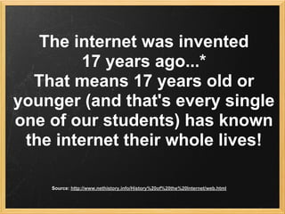 The internet was invented
         17 years ago...*
  That means 17 years old or
younger (and that's every single
one of our students) has known
 the internet their whole lives!

    Source: http://www.nethistory.info/History%20of%20the%20Internet/web.html
 