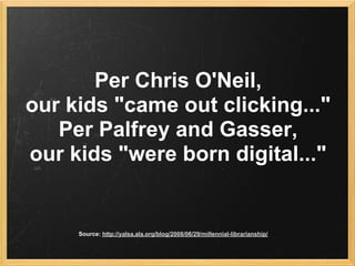 Per Chris O'Neil,
our kids "came out clicking..."
   Per Palfrey and Gasser,
our kids "were born digital..."


     Source: http://yalsa.ala.org/blog/2008/06/29/millennial-librarianship/
 