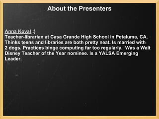 About the Presenters


Anna Koval :)
Teacher-librarian at Casa Grande High School in Petaluma, CA.
Thinks teens and libraries are both pretty neat. Is married with
2 dogs. Practices binge computing far too regularly. Was a Walt
Disney Teacher of the Year nominee. Is a YALSA Emerging
Leader.
 