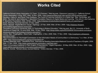 Works Cited
California School Library Association 2.0 Team. "2.0 Partners." Web log post. Classroom Learning 2.0 . California School
Library Association, 4 Aug. 2007. Web. 18 Nov. 2009. <http://classroomlearning2.csla.net/2007/08/20-partners.html>.
Davidson, Cathy N., and David Theo Goldberg. The Future of Learning Institutions in a Digital Age . Rep. Cambridge: MIT,
2009. The John D. and Catherine T. MacArthur Foundation Reports on Digital Media and Learning . The John D. and Catherine
T. MacArthur Foundation. Web. 18 Nov. 2009. <http://mitpress.mit.edu/books/chapters/Future_of_Learning.pdf>.
Doyle, Miranda. Personal interview. 21 Nov. 2009.
Fisher, Michael. "Digital Bloom's Visual." DigiGogy . 27 Feb. 2009. Web. 20 Nov. 2009. <http://digigogy.blogspot.
com/2009/02/digital-blooms-visual.html>.
"Innovative Curriculum Introduces Web 2.0 Technology to Botany Education." Web log post. Bot 2.0 . University of North
Carolina at Chapel Hill, 19 June 2008. Web. 19 Nov. 2009. <http://blogs.ibiblio.org/bot20/2008/06/19/innovative-curriculum-
introduces-web-20-technology-to-botany-education/>.
Levine, Alan. "CogDogRoo - StoryTools." CogDogRoo . 2 Nov. 2009. Web. 17 Nov. 2009. <http://cogdogroo.wikispaces.
com/StoryTools>.
"Recommendation 6 | The Knight Commission on the Information Needs of Communities in a Democracy." n.d. Web. 20 Nov.
2009. <http://report.knightcomm.org/recommendation-6>.
"Student Materials Index." ReadWriteThink . International Reading Association/National Council of Teachers of English, 2009.
Web. 17 Nov. 2009. <http://www.readwritethink.org/student_mat/index.asp>.
"Web 3.0 Concepts Explained in Plain English (Presentations)." Digital Inspiration . 30 May 2009. Web. 20 Nov. 2009. <http:
//www.labnol.org/internet/web-3-concepts-explained/8908/>.
Williams, Connie. "School Library Journal Webinar." Online interview. 17 Nov. 2009.
 