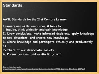 Standards:


AASL Standards for the 21st Century Learner

Learners use skills, resources, & tools to:
1. Inquire, think critically, and gain knowledge.
2. Draw conclusions, make informed decisions, apply knowledge
to new situations, and create new knowledge.
3. Share knowledge and participate ethically and productively
as
members of our democratic society.
4. Pursue personal and aesthetic growth.



Source: http://www.ala.
org/ala/mgrps/divs/aasl/guidelinesandstandards/learningstandards/AASL_Learning_Standards_2007.pdf
 