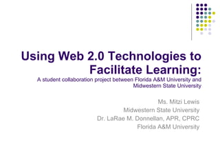 Using Web 2.0 Technologies to Facilitate Learning: A student collaboration project between Florida A&M University and Midwestern State University Ms. Mitzi Lewis Midwestern State University Dr. LaRae M. Donnellan, APR, CPRC Florida A&M University 