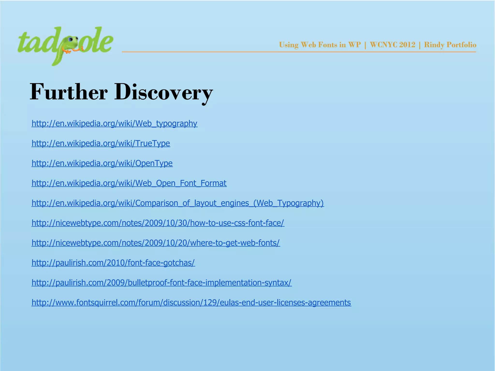 Using Web Fonts in WP | WCNYC 2012 | Rindy Portfolio




Further Discovery
http://en.wikipedia.org/wiki/Web_typography

http://en.wikipedia.org/wiki/TrueType

http://en.wikipedia.org/wiki/OpenType

http://en.wikipedia.org/wiki/Web_Open_Font_Format

http://en.wikipedia.org/wiki/Comparison_of_layout_engines_(Web_Typography)

http://nicewebtype.com/notes/2009/10/30/how-to-use-css-font-face/

http://nicewebtype.com/notes/2009/10/20/where-to-get-web-fonts/

http://paulirish.com/2010/font-face-gotchas/

http://paulirish.com/2009/bulletproof-font-face-implementation-syntax/

http://www.fontsquirrel.com/forum/discussion/129/eulas-end-user-licenses-agreements
 