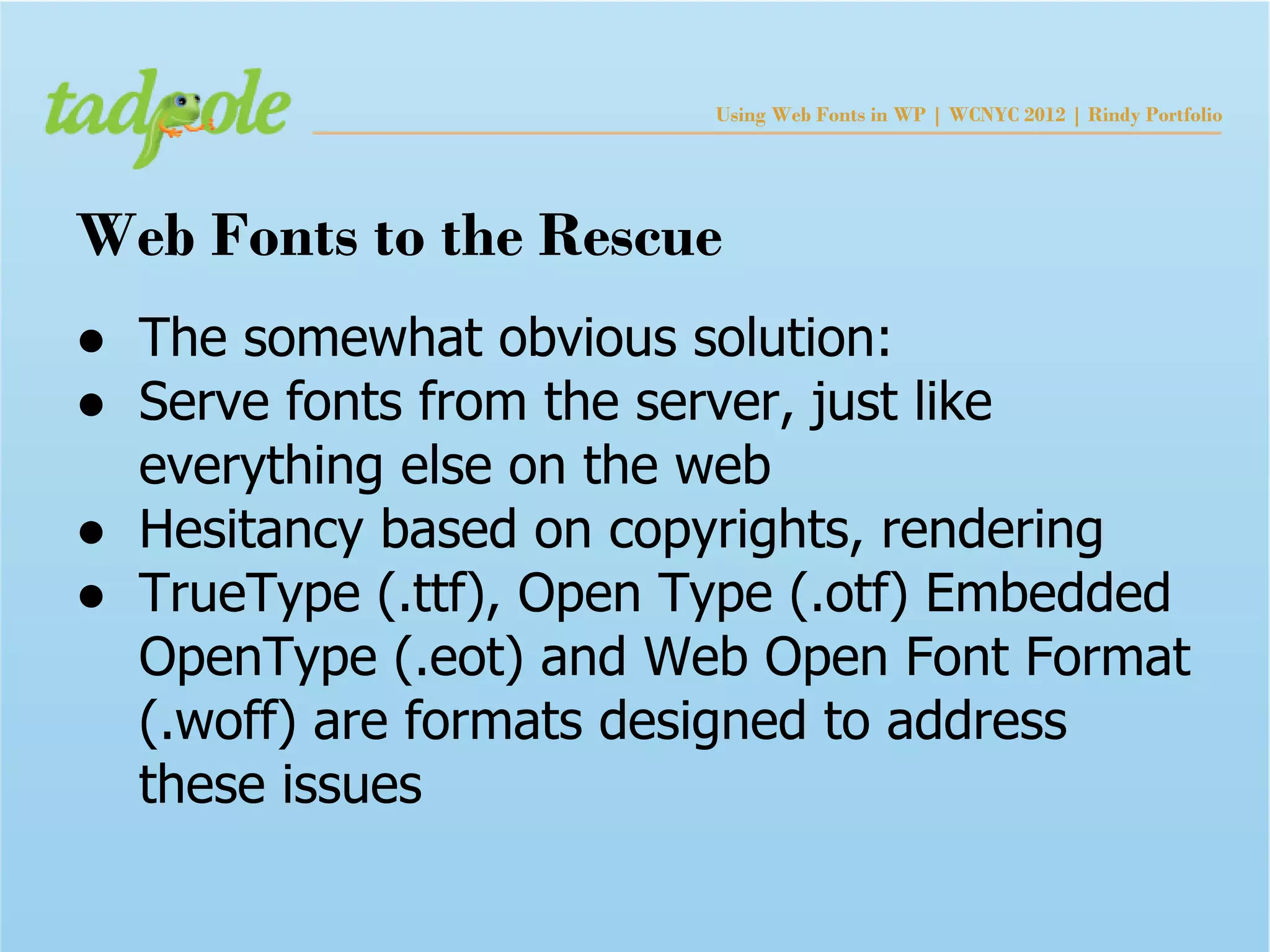 Using Web Fonts in WP | WCNYC 2012 | Rindy Portfolio




Web Fonts to the Rescue
● The somewhat obvious solution:
● Serve fonts from the server, just like
  everything else on the web
● Hesitancy based on copyrights, rendering
● TrueType (.ttf), Open Type (.otf) Embedded
  OpenType (.eot) and Web Open Font Format
  (.woff) are formats designed to address
  these issues
 