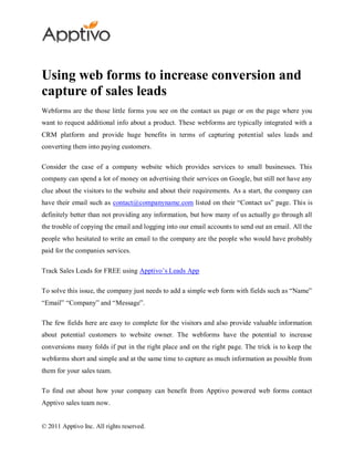 Using web forms to increase conversion and
capture of sales leads
Webforms are the those little forms you see on the contact us page or on the page where you
want to request additional info about a product. These webforms are typically integrated with a
CRM platform and provide huge benefits in terms of capturing potential sales leads and
converting them into paying customers.

Consider the case of a company website which provides services to small businesses. This
company can spend a lot of money on advertising their services on Google, but still not have any
clue about the visitors to the website and about their requirements. As a start, the company can
have their email such as contact@companyname.com listed on their “Contact us” page. This is
definitely better than not providing any information, but how many of us actually go through all
the trouble of copying the email and logging into our email accounts to send out an email. All the
people who hesitated to write an email to the company are the people who would have probably
paid for the companies services.

Track Sales Leads for FREE using Apptivo’s Leads App

To solve this issue, the company just needs to add a simple web form with fields such as “Name”
“Email” “Company” and “Message”.

The few fields here are easy to complete for the visitors and also provide valuable information
about potential customers to website owner. The webforms have the potential to increase
conversions many folds if put in the right place and on the right page. The trick is to keep the
webforms short and simple and at the same time to capture as much information as possible from
them for your sales team.

To find out about how your company can benefit from Apptivo powered web forms contact
Apptivo sales team now.


© 2011 Apptivo Inc. All rights reserved.
 