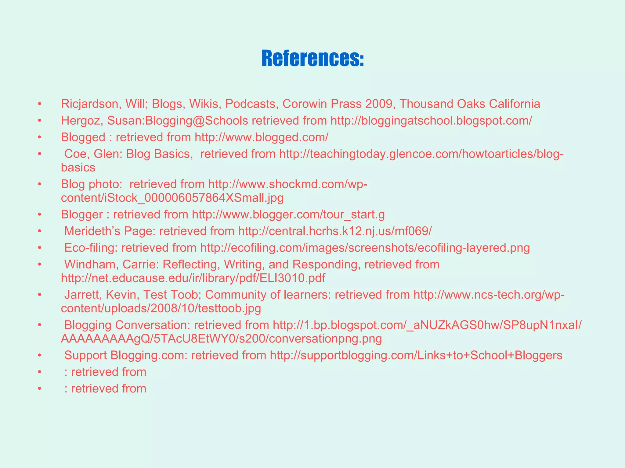 References: Ricjardson, Will; Blogs, Wikis, Podcasts, Corowin Prass 2009, Thousand Oaks California Hergoz, Susan:Blogging@Schools retrieved from http://bloggingatschool.blogspot.com/ Blogged : retrieved from http://www.blogged.com/ Coe, Glen: Blog Basics,  retrieved from http://teachingtoday.glencoe.com/howtoarticles/blog-basics Blog photo:  retrieved from http://www.shockmd.com/wp-content/iStock_000006057864XSmall.jpg Blogger : retrieved from http://www.blogger.com/tour_start.g  Merideth’s Page: retrieved from http://central.hcrhs.k12.nj.us/mf069/  Eco-filing: retrieved from http://ecofiling.com/images/screenshots/ecofiling-layered.png Windham, Carrie: Reflecting, Writing, and Responding, retrieved from http://net.educause.edu/ir/library/pdf/ELI3010.pdf Jarrett, Kevin, Test Toob; Community of learners: retrieved from http://www.ncs-tech.org/wp-content/uploads/2008/10/testtoob.jpg Blogging Conversation: retrieved from http://1.bp.blogspot.com/_aNUZkAGS0hw/SP8upN1nxaI/AAAAAAAAAgQ/5TAcU8EtWY0/s200/conversationpng.png Support Blogging.com: retrieved from http://supportblogging.com/Links+to+School+Bloggers : retrieved from : retrieved from 